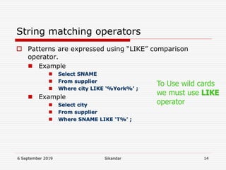 6 September 2019 Sikandar 14
String matching operators
 Patterns are expressed using “LIKE” comparison
operator.
 Example
 Select SNAME
 From supplier
 Where city LIKE ‘%York%’ ;
 Example
 Select city
 From supplier
 Where SNAME LIKE ‘T%’ ;
To Use wild cards
we must use LIKE
operator
 