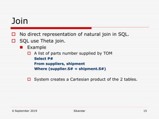 6 September 2019 Sikandar 15
Join
 No direct representation of natural join in SQL.
 SQL use Theta join.
 Example
 A list of parts number supplied by TOM
Select P#
From suppliers, shipment
Where (supplier.S# = shipment.S#)
 System creates a Cartesian product of the 2 tables.
 