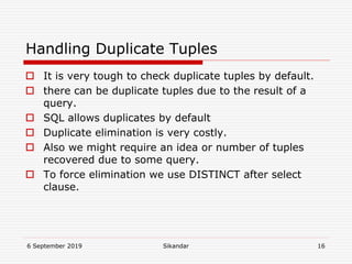 6 September 2019 Sikandar 16
Handling Duplicate Tuples
 It is very tough to check duplicate tuples by default.
 there can be duplicate tuples due to the result of a
query.
 SQL allows duplicates by default
 Duplicate elimination is very costly.
 Also we might require an idea or number of tuples
recovered due to some query.
 To force elimination we use DISTINCT after select
clause.
 