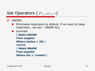 6 September 2019 Sikandar 18
Set Operators (  ,  , )
 UNION:
 Eliminates duplicates by default, if we want to keep
duplicates , we use : UNION ALL.
 Example
( Select SNAME
From supplier
Where (status > 30) )
UNION
( Select SNAME
From supplier
Where city = ‘London’)
 
