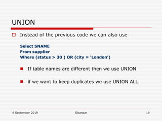 6 September 2019 Sikandar 19
UNION
 Instead of the previous code we can also use
Select SNAME
From supplier
Where (status > 30 ) OR (city = ‘London’)
 If table names are different then we use UNION
 if we want to keep duplicates we use UNION ALL.
 