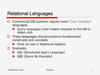6 September 2019 Sikandar 2
Relational Languages
 Commercial DB systems require more “User Friendly”
languages.
 Query languages (User makes requests to the DB to
obtain info.
 These languages should preserve fundamental
constructs and concepts
 Ones we saw in Relational Algebra.
 Examples
 SQL (Structured Query Language)
 QBE (Query By Example)
 