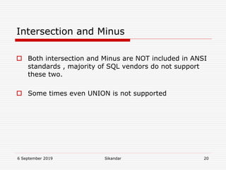 6 September 2019 Sikandar 20
Intersection and Minus
 Both intersection and Minus are NOT included in ANSI
standards , majority of SQL vendors do not support
these two.
 Some times even UNION is not supported
 