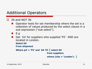 6 September 2019 Sikandar 21
Additional Operators
 IN and NOT IN
 Operator tests for set membership where the set is a
collection of values produced by the select clause in a
sub expression (“sub select”).
 E.g
 Get S# for suppliers who supplied ‘P2’ AND are
located in London.
Select S#
From shipment
Where p# = ‘P2’ and S# IN ( select S#
from suppliers
where (city = ‘London’) )
 
