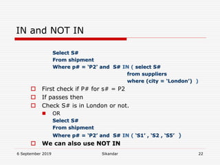 6 September 2019 Sikandar 22
IN and NOT IN
Select S#
From shipment
Where p# = ‘P2’ and S# IN ( select S#
from suppliers
where (city = ‘London’) )
 First check if P# for s# = P2
 If passes then
 Check S# is in London or not.
 OR
Select S#
From shipment
Where p# = ‘P2’ and S# IN ( ‘S1’ , ‘S2 , ‘S5’ )
 We can also use NOT IN
 