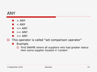 6 September 2019 Sikandar 23
ANY
 > ANY
 < ANY
 <= ANY
 >= ANY
 <> ANY
 This operator is called “set comparison operator”
 Example
 Find SNAME where all suppliers who had greater status
then some supplier located in ‘London’
 