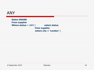 6 September 2019 Sikandar 24
ANY
Select SNAME
From supplier
Where status > ANY ( select status
from supplier
where city = ‘London’ )
 