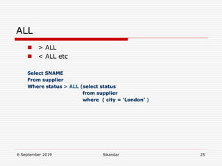 6 September 2019 Sikandar 25
ALL
 > ALL
 < ALL etc
Select SNAME
From supplier
Where status > ALL (select status
from supplier
where ( city = ‘London’ )
 
