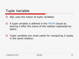 6 September 2019 Sikandar 26
Tuple Variable
 SQL uses the notion of tuple variables
 A tuple variable is defined in the FROM clause by
placing it after the name of the relation separated by
space.
 Tuple variables are most useful for comparing 2 tuples
in the same relation.
 