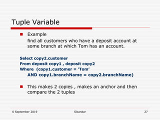 6 September 2019 Sikandar 27
Tuple Variable
 Example
find all customers who have a deposit account at
some branch at which Tom has an account.
Select copy2.customer
From deposit copy1 , deposit copy2
Where (copy1.customer = ‘Tom’
AND copy1.branchName = copy2.branchName)
 This makes 2 copies , makes an anchor and then
compare the 2 tuples
 
