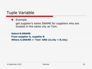 6 September 2019 Sikandar 28
Tuple Variable
 Example
get supplier’s name SNAME for suppliers who are
located in the same city as Tom.
Select B.SNAME
From supplier A, supplier B
Where A.SNAME = ‘Tom’ AND (A.city = B.city)
 