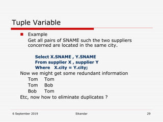 6 September 2019 Sikandar 29
Tuple Variable
 Example
Get all pairs of SNAME such the two suppliers
concerned are located in the same city.
Select X.SNAME , Y.SNAME
From supplier X , supplier Y
Where X.city = Y.city;
Now we might get some redundant information
Tom Tom
Tom Bob
Bob Tom
Etc, now how to eliminate duplicates ?
 