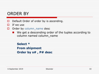 6 September 2019 Sikandar 33
ORDER BY
 Default Order of order by is ascending.
 If we use
 Order by column_name desc
 We get a descending order of the tuples according to
column named column_name
Select *
From shipment
Order by s# , P# desc
 