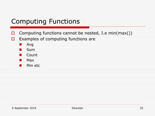 6 September 2019 Sikandar 35
Computing Functions
 Computing functions cannot be nested, I.e min(max())
 Examples of computing functions are
 Avg
 Sum
 Count
 Max
 Min etc
 