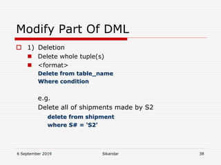 6 September 2019 Sikandar 38
Modify Part Of DML
 1) Deletion
 Delete whole tuple(s)
 <format>
Delete from table_name
Where condition
e.g.
Delete all of shipments made by S2
delete from shipment
where S# = ‘S2’
 