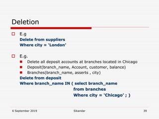 6 September 2019 Sikandar 39
Deletion
 E.g
Delete from suppliers
Where city = ‘London’
 E.g.
 Delete all deposit accounts at branches located in Chicago
 Deposit(branch_name, Account, customer, balance)
 Branches(branch_name, asserts , city)
Delete from deposit
Where branch_name IN ( select branch_name
from branches
Where city = ‘Chicago’ ; )
 