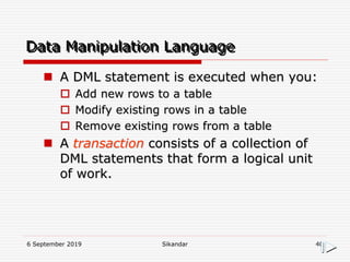 6 September 2019 Sikandar 40
Data Manipulation Language
 A DML statement is executed when you:
 Add new rows to a table
 Modify existing rows in a table
 Remove existing rows from a table
 A transaction consists of a collection of
DML statements that form a logical unit
of work.
 