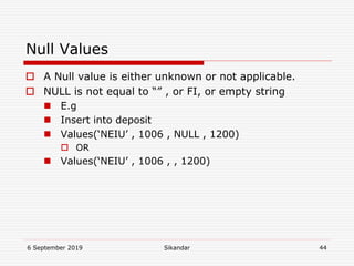 6 September 2019 Sikandar 44
Null Values
 A Null value is either unknown or not applicable.
 NULL is not equal to “” , or FI, or empty string
 E.g
 Insert into deposit
 Values(‘NEIU’ , 1006 , NULL , 1200)
 OR
 Values(‘NEIU’ , 1006 , , 1200)
 