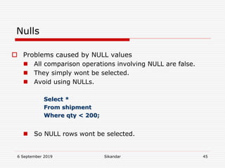 6 September 2019 Sikandar 45
Nulls
 Problems caused by NULL values
 All comparison operations involving NULL are false.
 They simply wont be selected.
 Avoid using NULLs.
Select *
From shipment
Where qty < 200;
 So NULL rows wont be selected.
 