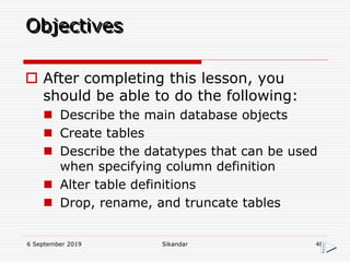 6 September 2019 Sikandar 48
Objectives
 After completing this lesson, you
should be able to do the following:
 Describe the main database objects
 Create tables
 Describe the datatypes that can be used
when specifying column definition
 Alter table definitions
 Drop, rename, and truncate tables
 