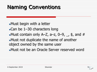 6 September 2019 Sikandar 50
Naming Conventions
Must begin with a letter
Can be 1–30 characters long
Must contain only A–Z, a–z, 0–9, _, $, and #
Must not duplicate the name of another
object owned by the same user
Must not be an Oracle Server reserved word
 