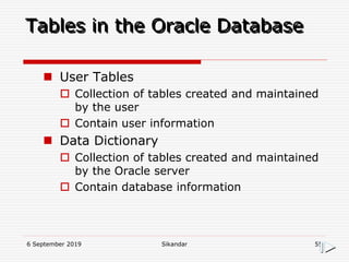 6 September 2019 Sikandar 55
Tables in the Oracle Database
 User Tables
 Collection of tables created and maintained
by the user
 Contain user information
 Data Dictionary
 Collection of tables created and maintained
by the Oracle server
 Contain database information
 