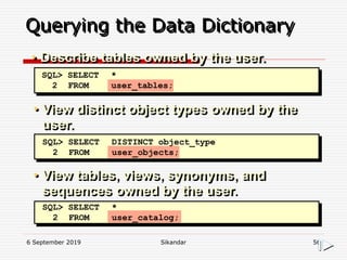 6 September 2019 Sikandar 56
Querying the Data Dictionary
• View distinct object types owned by the
user.
• View tables, views, synonyms, and
sequences owned by the user.
SQL> SELECT *
2 FROM user_tables;
SQL> SELECT DISTINCT object_type
2 FROM user_objects;
SQL> SELECT *
2 FROM user_catalog;
• Describe tables owned by the user.
 