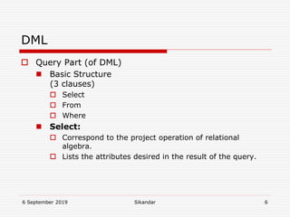 6 September 2019 Sikandar 6
DML
 Query Part (of DML)
 Basic Structure
(3 clauses)
 Select
 From
 Where
 Select:
 Correspond to the project operation of relational
algebra.
 Lists the attributes desired in the result of the query.
 