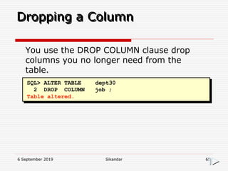 6 September 2019 Sikandar 65
Dropping a Column
SQL> ALTER TABLE dept30
2 DROP COLUMN job ;
Table altered.
You use the DROP COLUMN clause drop
columns you no longer need from the
table.
 