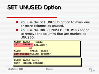 6 September 2019 Sikandar 66
SET UNUSED Option
ALTER TABLE table
(column);
ALTER TABLE table
COLUMN column;
OR
ALTER TABLE table
DROP UNUSED COLUMNS;
SET UNUSED
SET UNUSED
 You use the SET UNUSED option to mark one
or more columns as unused.
 You use the DROP UNUSED COLUMNS option
to remove the columns that are marked as
UNUSED.
 