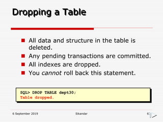 6 September 2019 Sikandar 67
Dropping a Table
SQL> DROP TABLE dept30;
Table dropped.
 All data and structure in the table is
deleted.
 Any pending transactions are committed.
 All indexes are dropped.
 You cannot roll back this statement.
 