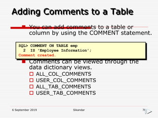 6 September 2019 Sikandar 70
Adding Comments to a Table
SQL> COMMENT ON TABLE emp
2 IS 'Employee Information';
Comment created.
 You can add comments to a table or
column by using the COMMENT statement.
 Comments can be viewed through the
data dictionary views.
 ALL_COL_COMMENTS
 USER_COL_COMMENTS
 ALL_TAB_COMMENTS
 USER_TAB_COMMENTS
 