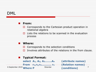 6 September 2019 Sikandar 7
DML
 From:
 Corresponds to the Cartesian product operation in
relational algebra
 Lists the relations to be scanned in the evaluation
process
 Where:
 Corresponds to the selection conditions
 Involves attributes of the relations in the from clause.
 Typical Format:
select A1, A2, A3……..An (attribute names)
From r1,r2,r3………… rn (Relation names)
Where P (conditions)
 