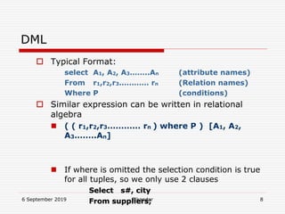 6 September 2019 Sikandar 8
DML
 Typical Format:
select A1, A2, A3……..An (attribute names)
From r1,r2,r3………… rn (Relation names)
Where P (conditions)
 Similar expression can be written in relational
algebra
 ( ( r1,r2,r3………… rn ) where P ) [A1, A2,
A3……..An]
 If where is omitted the selection condition is true
for all tuples, so we only use 2 clauses
Select s#, city
From suppliers;
 