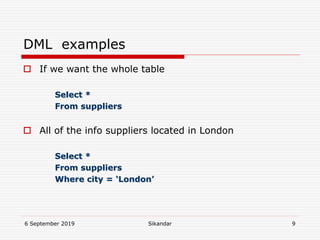 6 September 2019 Sikandar 9
DML examples
 If we want the whole table
Select *
From suppliers
 All of the info suppliers located in London
Select *
From suppliers
Where city = ‘London’
 