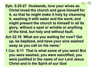 Eph. 5:25-27  Husbands, love your wives as Christ loved the church and gave himself for it, so that he might make it holy by cleansing it, washing it with water and the word, and might present the church to himself in all its glory, without a spot or wrinkle or anything of the kind, but holy and without fault. Act 22:16  What are you waiting for now? Get up, be baptized, and have your sins washed away as you call on his name.' 1 Cor. 6:11  That is what some of you were! But you were washed, you were sanctified, you were justified in the name of our Lord Jesus Christ and in the Spirit of our God  