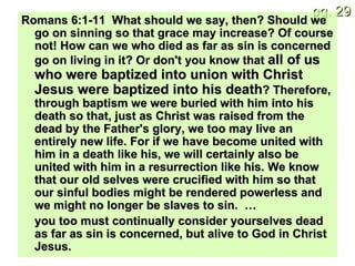 Romans 6:1-11  What should we say, then? Should we go on sinning so that grace may increase? Of course not! How can we who died as far as sin is concerned go on living in it? Or don't you know that  all of us who were baptized into union with Christ Jesus were baptized into his death ? Therefore, through baptism we were buried with him into his death so that, just as Christ was raised from the dead by the Father's glory, we too may live an entirely new life. For if we have become united with him in a death like his, we will certainly also be united with him in a resurrection like his. We know that our old selves were crucified with him so that our sinful bodies might be rendered powerless and we might no longer be slaves to sin.  … you too must continually consider yourselves dead as far as sin is concerned, but alive to God in Christ Jesus. 