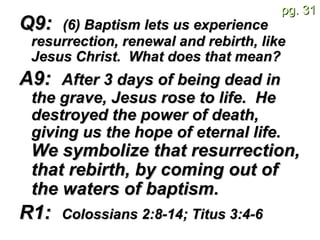 Q9:  (6) Baptism lets us experience resurrection, renewal and rebirth, like Jesus Christ.  What does that mean?   A9:  After 3 days of being dead in the grave, Jesus rose to life.  He destroyed the power of death, giving us the hope of eternal life.  We symbolize that resurrection, that rebirth, by coming out of the waters of baptism.   R1:  Colossians 2:8-14; Titus 3:4-6   