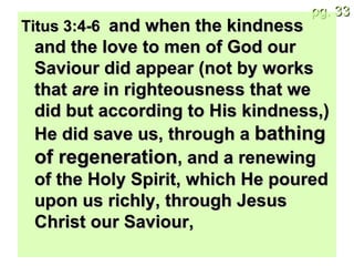 Titus 3:4-6  and when the kindness and the love to men of God our Saviour did appear (not by works that  are  in righteousness that we did but according to His kindness,) He did save us, through a  bathing of regeneration , and a renewing of the Holy Spirit, which He poured upon us richly, through Jesus Christ our Saviour, 
