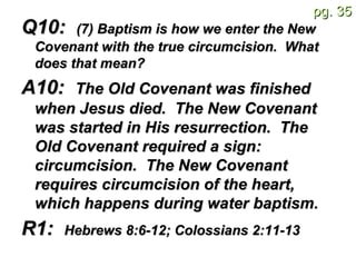 Q10:  (7) Baptism is how we enter the New Covenant with the true circumcision.  What does that mean?   A10:  The Old Covenant was finished when Jesus died.  The New Covenant was started in His resurrection.  The Old Covenant required a sign: circumcision.  The New Covenant requires circumcision of the heart, which happens during water baptism.   R1:  Hebrews 8:6-12; Colossians 2:11-13   