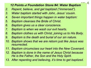 12 Points  of  Foundation Stone #4: Water Baptism Repent, believe, and get baptized (“immersed”). Water baptism started with John, Jesus’ cousin. Seven important things happen in water baptism: Baptism cleanses the Bride of Christ. Baptism gives us a clear conscience. Baptism is when we wash our evil hearts. Baptism clothes us with Christ, joining us to His Body. Baptism is the death and burial of our sin nature. Baptism shows that we are reborn just like Jesus was resurrected. Baptism circumcises our heart into the New Covenant. Baptism is done in the name of Jesus Christ because He is the Father, the Son and the Holy Spirit. After repenting and believing, it’s time to get baptized. 
