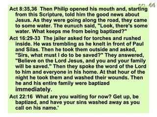 Act 8:35,36  Then Philip opened his mouth and, starting from this Scripture, told him the good news about Jesus. As they were going along the road, they came to some water. The eunuch said, "Look, there's some water. What keeps me from being baptized?" Act 16:29-33  The jailer asked for torches and rushed inside. He was trembling as he knelt in front of Paul and Silas. Then he took them outside and asked, "Sirs, what must I do to be saved?" They answered, "Believe on the Lord Jesus, and you and your family will be saved." Then they spoke the word of the Lord to him and everyone in his home. At that hour of the night he took them and washed their wounds. Then he and his entire family were baptized  immediately . Act 22:16  What are you waiting for now? Get up, be baptized, and have your sins washed away as you call on his name.' 