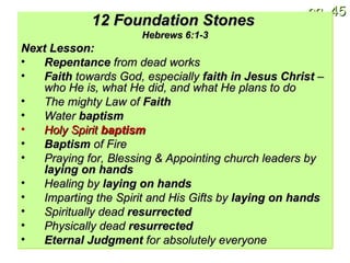 12 Foundation Stones   Hebrews 6:1-3 Next Lesson: Repentance  from dead works Faith  towards God, especially  faith in Jesus Christ  – who He is, what He did, and what He plans to do The mighty Law of  Faith Water  baptism Holy Spirit  baptism Baptism  of Fire Praying for, Blessing & Appointing church leaders by  laying on hands Healing by  laying on hands Imparting the Spirit and His Gifts by  laying on hands Spiritually dead  resurrected Physically dead  resurrected Eternal Judgment  for absolutely everyone 