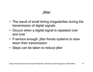 Jitter

•  The result of small timing irregularities during the
   transmission of digital signals
•  Occurs when a digital signal is repeated over
   and over
•  If serious enough, jitter forces systems to slow
   down their transmission
•  Steps can be taken to reduce jitter



Data Communications and Computer Networks: A Business User's Approach, Sixth Edition   14
 
