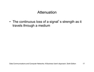 Attenuation

•  The continuous loss of a signal s strength as it
   travels through a medium




Data Communications and Computer Networks: A Business User's Approach, Sixth Edition   17
 