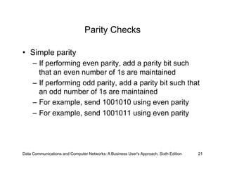 Parity Checks

•  Simple parity
     –  If performing even parity, add a parity bit such
        that an even number of 1s are maintained
     –  If performing odd parity, add a parity bit such that
        an odd number of 1s are maintained
     –  For example, send 1001010 using even parity
     –  For example, send 1001011 using even parity




Data Communications and Computer Networks: A Business User's Approach, Sixth Edition   21
 