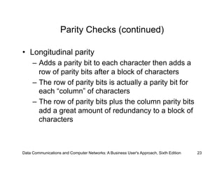 Parity Checks (continued)

•  Longitudinal parity
     –  Adds a parity bit to each character then adds a
        row of parity bits after a block of characters
     –  The row of parity bits is actually a parity bit for
        each “column” of characters
     –  The row of parity bits plus the column parity bits
        add a great amount of redundancy to a block of
        characters



Data Communications and Computer Networks: A Business User's Approach, Sixth Edition   23
 