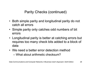 Parity Checks (continued)

•  Both simple parity and longitudinal parity do not
   catch all errors
•  Simple parity only catches odd numbers of bit
   errors
•  Longitudinal parity is better at catching errors but
   requires too many check bits added to a block of
   data
•  We need a better error detection method
     –  What about arithmetic checksum?

Data Communications and Computer Networks: A Business User's Approach, Sixth Edition   26
 