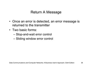Return A Message

•  Once an error is detected, an error message is
   returned to the transmitter
•  Two basic forms:
     –  Stop-and-wait error control
     –  Sliding window error control




Data Communications and Computer Networks: A Business User's Approach, Sixth Edition   36
 