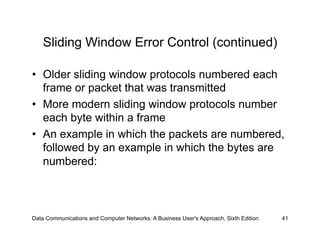 Sliding Window Error Control (continued)

•  Older sliding window protocols numbered each
   frame or packet that was transmitted
•  More modern sliding window protocols number
   each byte within a frame
•  An example in which the packets are numbered,
   followed by an example in which the bytes are
   numbered:



Data Communications and Computer Networks: A Business User's Approach, Sixth Edition   41
 